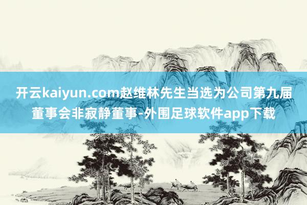开云kaiyun.com赵维林先生当选为公司第九届董事会非寂静董事-外围足球软件app下载