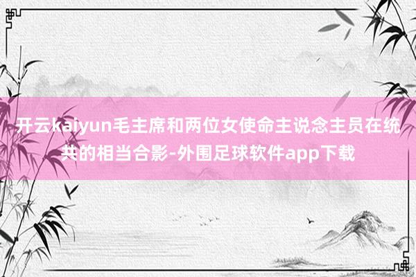 开云kaiyun毛主席和两位女使命主说念主员在统共的相当合影-外围足球软件app下载