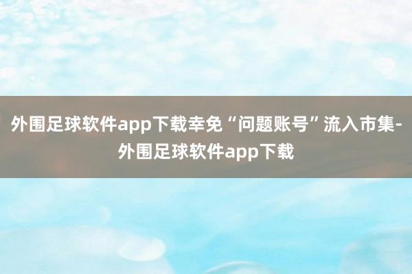 外围足球软件app下载幸免“问题账号”流入市集-外围足球软件app下载