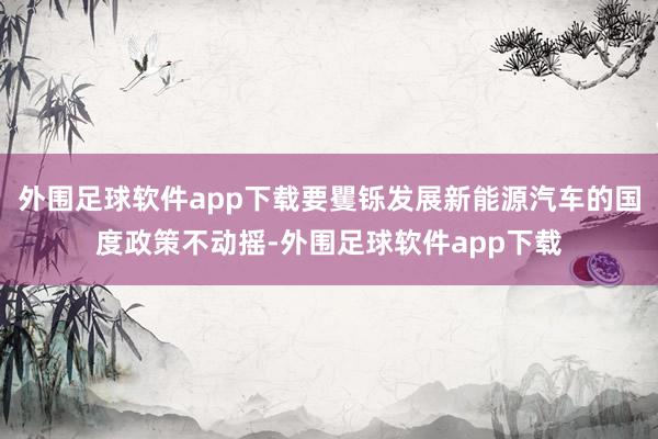 外围足球软件app下载要矍铄发展新能源汽车的国度政策不动摇-外围足球软件app下载