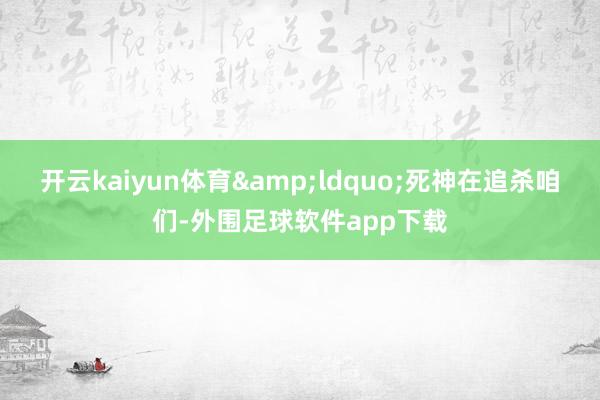 开云kaiyun体育&ldquo;死神在追杀咱们-外围足球软件app下载