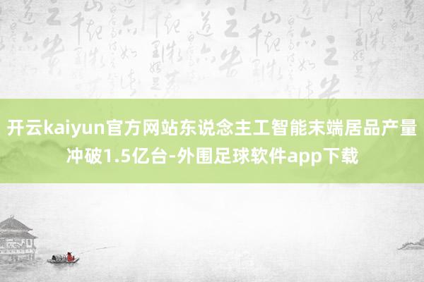 开云kaiyun官方网站东说念主工智能末端居品产量冲破1.5亿台-外围足球软件app下载