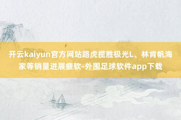 开云kaiyun官方网站路虎揽胜极光L、林肯帆海家等销量进展疲软-外围足球软件app下载