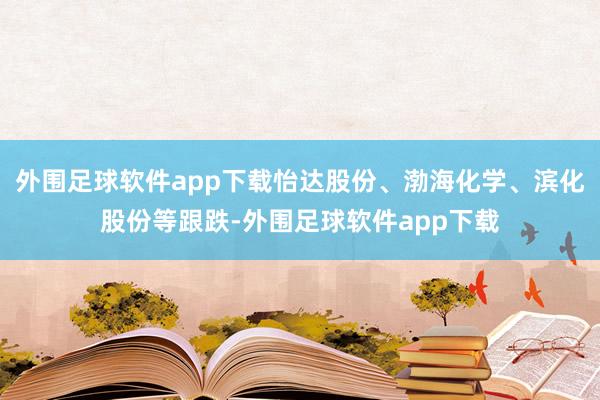 外围足球软件app下载怡达股份、渤海化学、滨化股份等跟跌-外围足球软件app下载