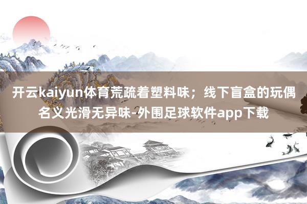 开云kaiyun体育荒疏着塑料味；线下盲盒的玩偶名义光滑无异味-外围足球软件app下载