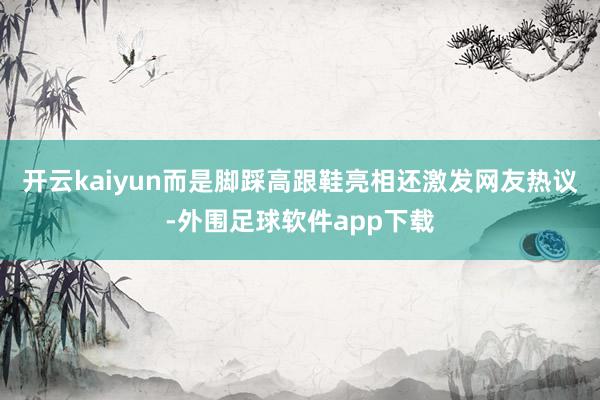 开云kaiyun而是脚踩高跟鞋亮相还激发网友热议-外围足球软件app下载