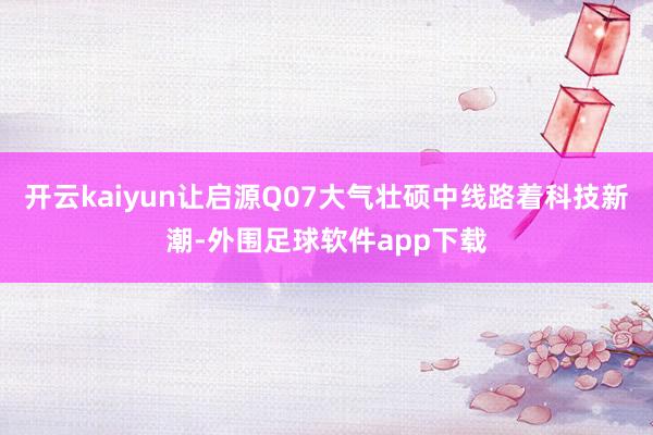 开云kaiyun让启源Q07大气壮硕中线路着科技新潮-外围足球软件app下载