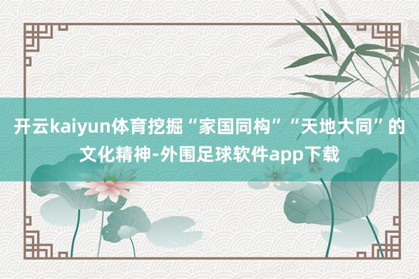 开云kaiyun体育挖掘“家国同构”“天地大同”的文化精神-外围足球软件app下载