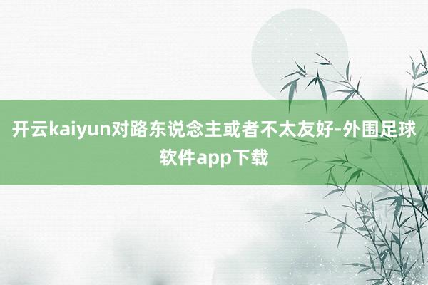 开云kaiyun对路东说念主或者不太友好-外围足球软件app下载