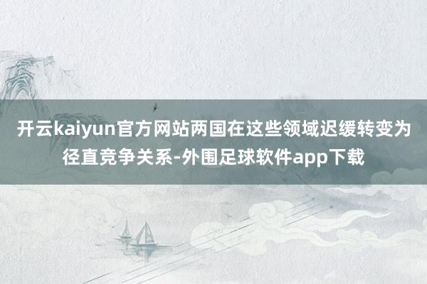 开云kaiyun官方网站两国在这些领域迟缓转变为径直竞争关系-外围足球软件app下载