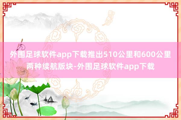 外围足球软件app下载推出510公里和600公里两种续航版块-外围足球软件app下载