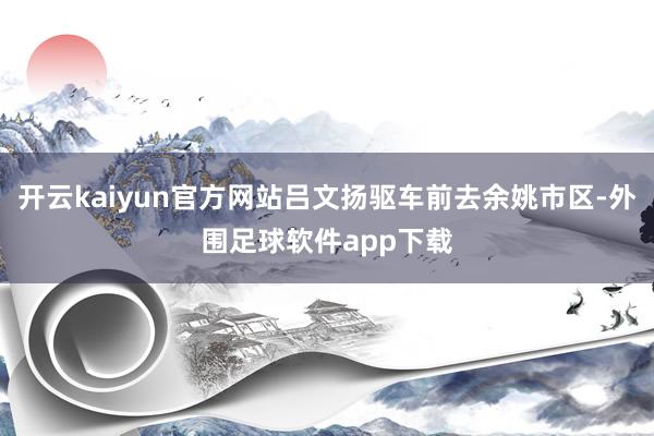 开云kaiyun官方网站吕文扬驱车前去余姚市区-外围足球软件app下载