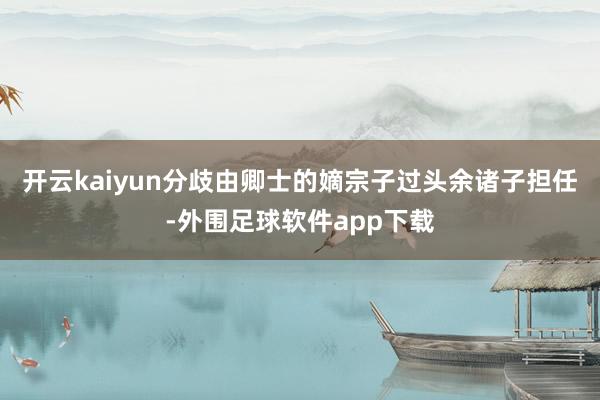 开云kaiyun分歧由卿士的嫡宗子过头余诸子担任-外围足球软件app下载