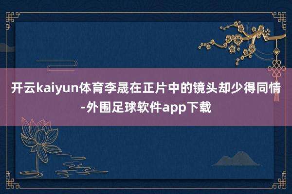 开云kaiyun体育李晟在正片中的镜头却少得同情-外围足球软件app下载