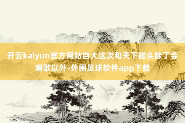 开云kaiyun官方网站自大这次和天下碰头除了会唱歌以外-外围足球软件app下载