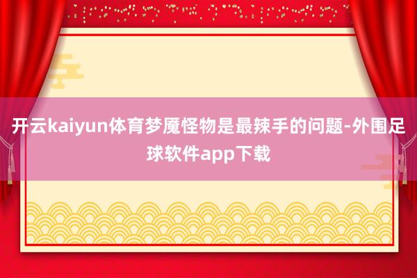 开云kaiyun体育梦魇怪物是最辣手的问题-外围足球软件app下载