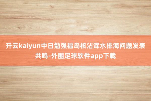 开云kaiyun中日勉强福岛核沾浑水排海问题发表共鸣-外围足球软件app下载