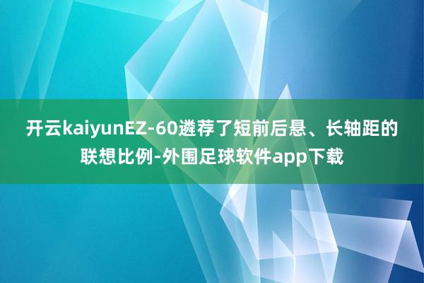 开云kaiyunEZ-60遴荐了短前后悬、长轴距的联想比例-外围足球软件app下载