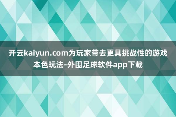 开云kaiyun.com为玩家带去更具挑战性的游戏本色玩法-外围足球软件app下载