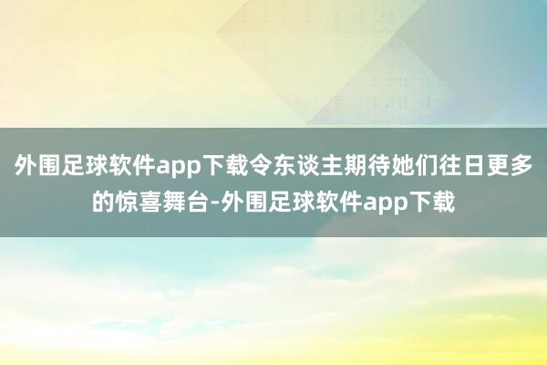 外围足球软件app下载令东谈主期待她们往日更多的惊喜舞台-外围足球软件app下载