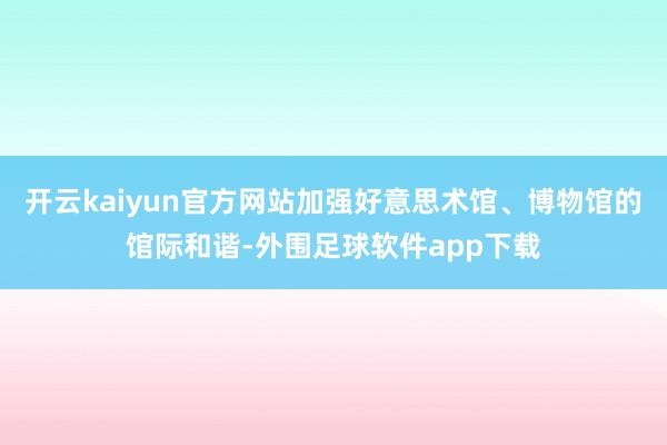 开云kaiyun官方网站加强好意思术馆、博物馆的馆际和谐-外围足球软件app下载