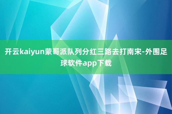 开云kaiyun蒙哥派队列分红三路去打南宋-外围足球软件app下载
