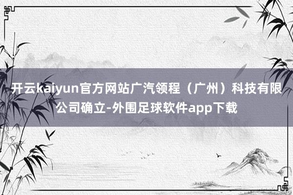开云kaiyun官方网站广汽领程（广州）科技有限公司确立-外围足球软件app下载