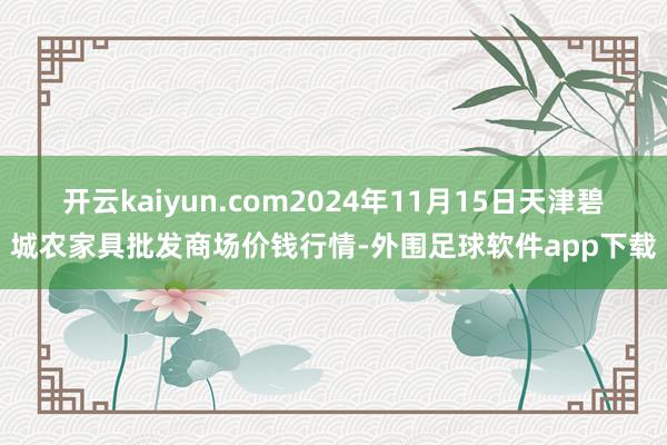 开云kaiyun.com2024年11月15日天津碧城农家具批发商场价钱行情-外围足球软件app下载