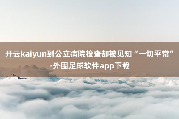 开云kaiyun到公立病院检查却被见知“一切平常”-外围足球软件app下载