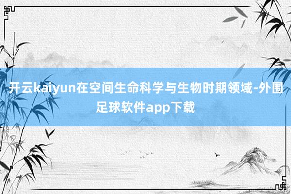 开云kaiyun在空间生命科学与生物时期领域-外围足球软件app下载