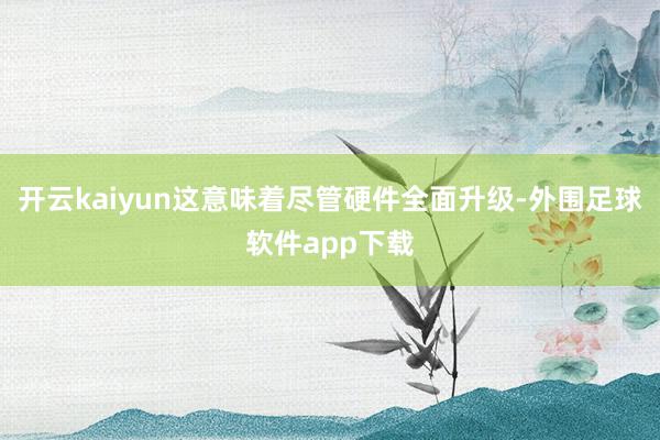 开云kaiyun这意味着尽管硬件全面升级-外围足球软件app下载