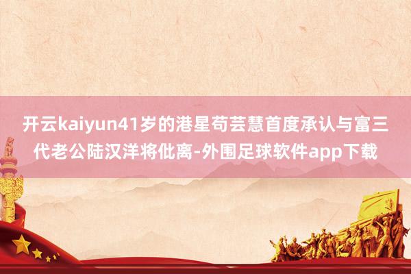 开云kaiyun41岁的港星苟芸慧首度承认与富三代老公陆汉洋将仳离-外围足球软件app下载