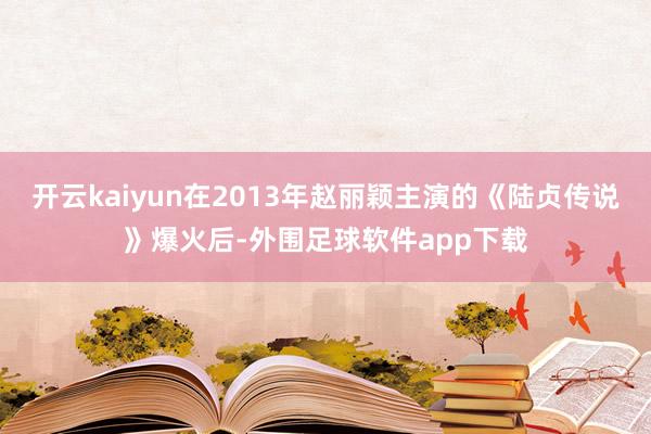 开云kaiyun在2013年赵丽颖主演的《陆贞传说》爆火后-外围足球软件app下载