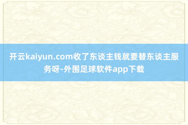 开云kaiyun.com收了东谈主钱就要替东谈主服务呀-外围足球软件app下载