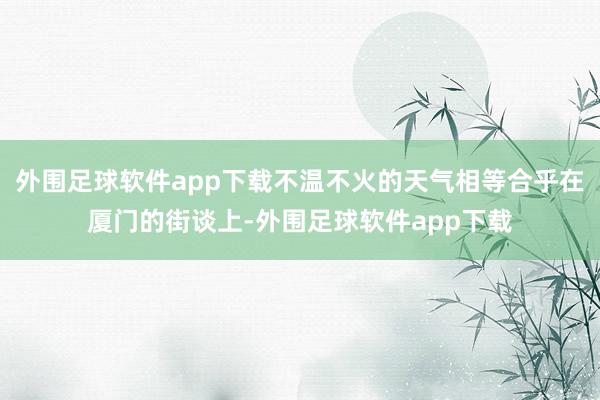 外围足球软件app下载不温不火的天气相等合乎在厦门的街谈上-外围足球软件app下载