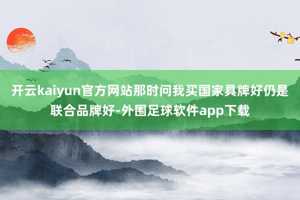 开云kaiyun官方网站那时问我买国家具牌好仍是联合品牌好-外围足球软件app下载