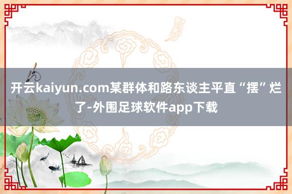 开云kaiyun.com某群体和路东谈主平直“摆”烂了-外围足球软件app下载
