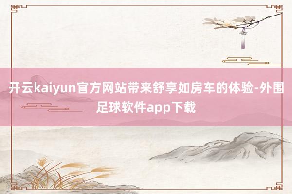 开云kaiyun官方网站带来舒享如房车的体验-外围足球软件app下载