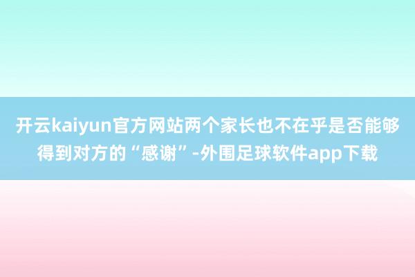 开云kaiyun官方网站两个家长也不在乎是否能够得到对方的“感谢”-外围足球软件app下载