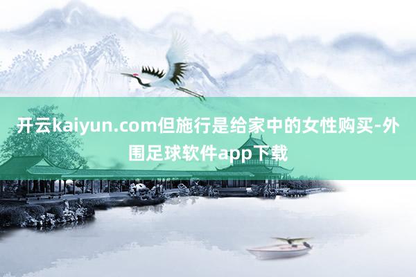 开云kaiyun.com但施行是给家中的女性购买-外围足球软件app下载