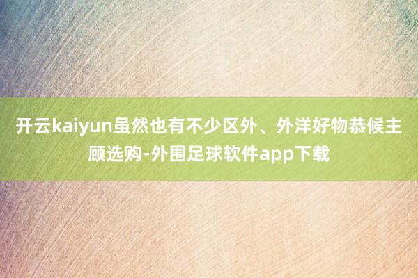 开云kaiyun虽然也有不少区外、外洋好物恭候主顾选购-外围足球软件app下载
