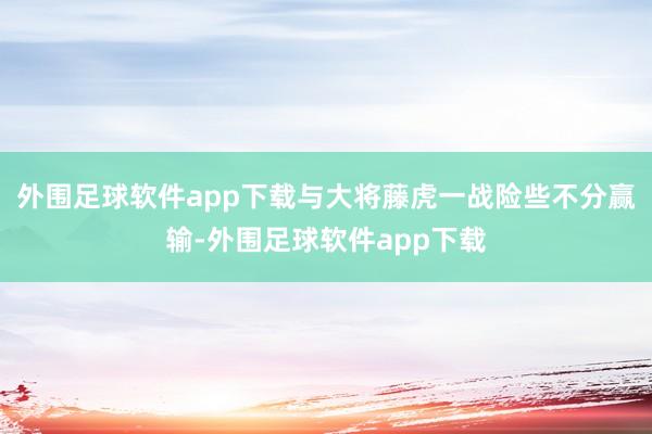 外围足球软件app下载与大将藤虎一战险些不分赢输-外围足球软件app下载
