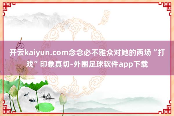 开云kaiyun.com念念必不雅众对她的两场“打戏”印象真切-外围足球软件app下载