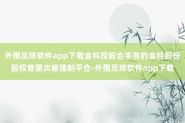 外围足球软件app下载金科控股合手有的金科股份股权曾屡次被强制平仓-外围足球软件app下载