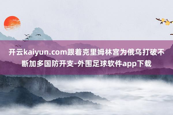 开云kaiyun.com跟着克里姆林宫为俄乌打破不断加多国防开支-外围足球软件app下载