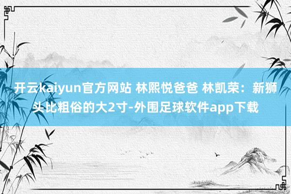开云kaiyun官方网站 林熙悦爸爸 林凯荣：新狮头比粗俗的大2寸-外围足球软件app下载