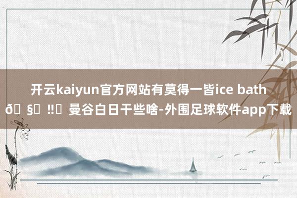开云kaiyun官方网站有莫得一皆ice bath🧊‼️曼谷白日干些啥-外围足球软件app下载