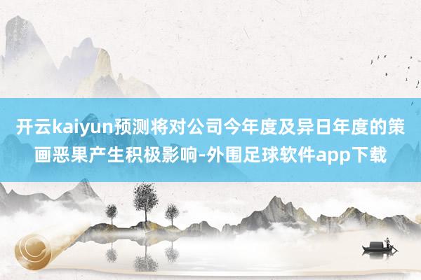 开云kaiyun预测将对公司今年度及异日年度的策画恶果产生积极影响-外围足球软件app下载