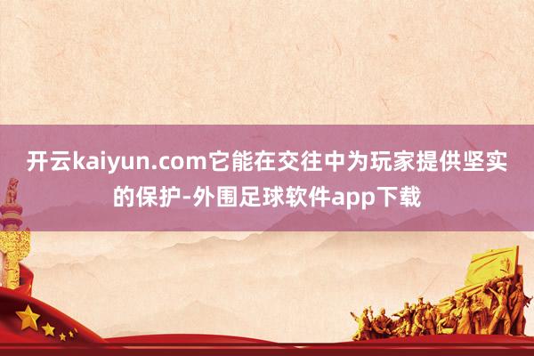 开云kaiyun.com它能在交往中为玩家提供坚实的保护-外围足球软件app下载