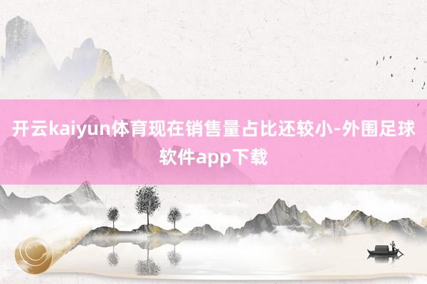 开云kaiyun体育现在销售量占比还较小-外围足球软件app下载